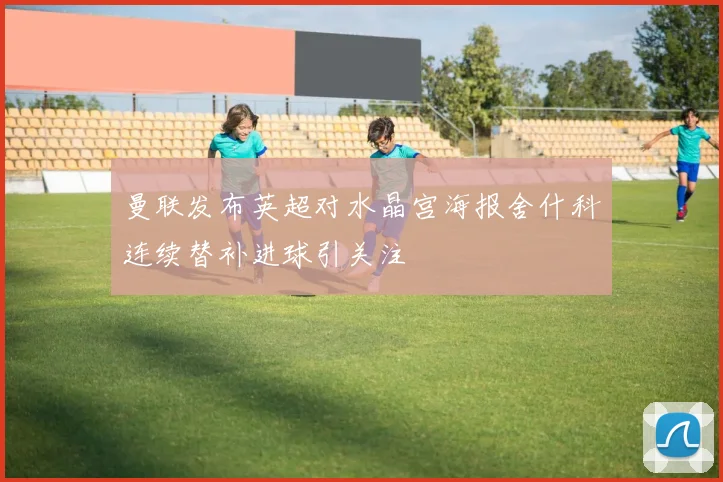 曼联发布英超对水晶宫海报舍什科连续替补进球引关注