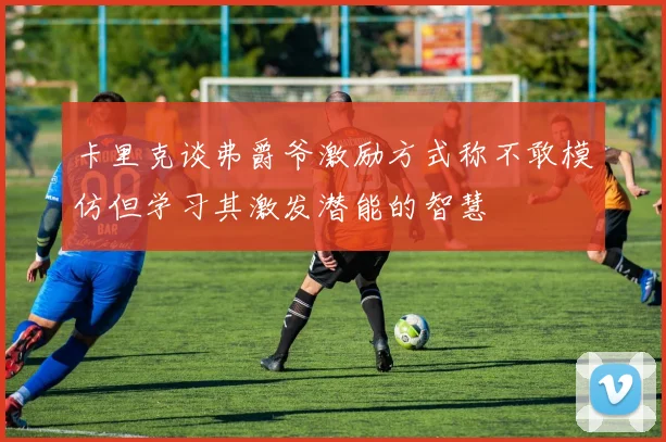 卡里克谈弗爵爷激励方式称不敢模仿但学习其激发潜能的智慧