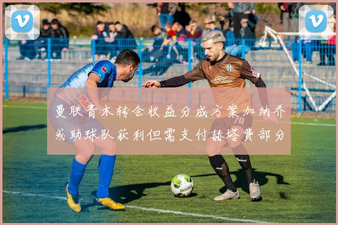 曼联青木转会收益分成方案加纳乔或助球队获利但需支付赫塔费部分收益