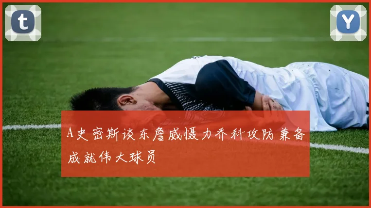 A史密斯谈东詹威慑力乔科攻防兼备成就伟大球员