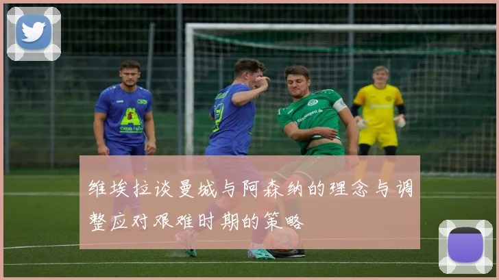 维埃拉谈曼城与阿森纳的理念与调整应对艰难时期的策略