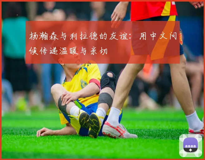 杨瀚森与利拉德的友谊：用中文问候传递温暖与亲切