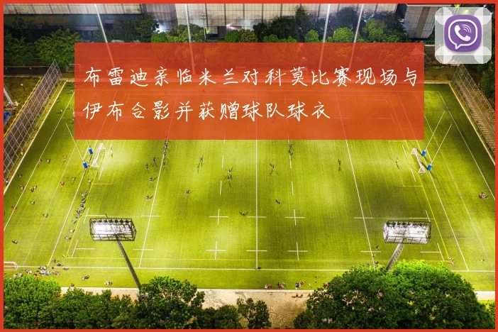 布雷迪亲临米兰对科莫比赛现场与伊布合影并获赠球队球衣