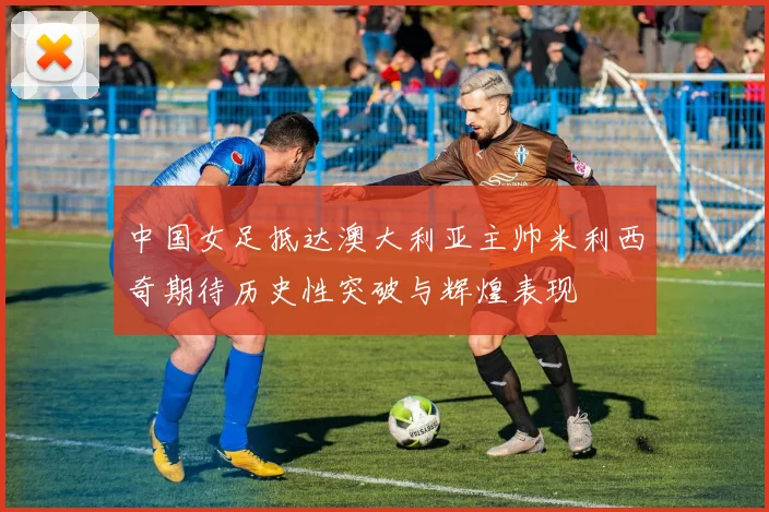 中国女足抵达澳大利亚主帅米利西奇期待历史性突破与辉煌表现