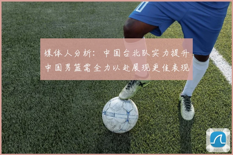 媒体人分析：中国台北队实力提升中国男篮需全力以赴展现更佳表现