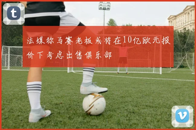 法媒称马赛老板或将在10亿欧元报价下考虑出售俱乐部