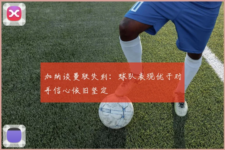 加纳谈曼联失利：球队表现优于对手信心依旧坚定