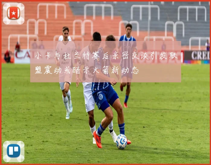 小卡与杜兰特赛后亲密交谈引发联盟震动或暗示火箭新动态