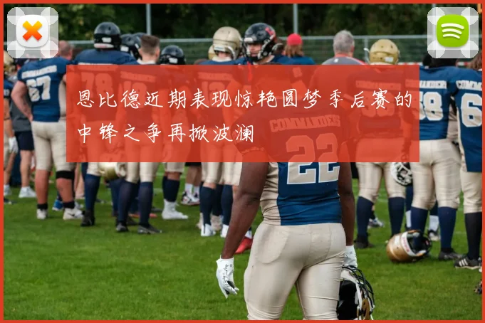 恩比德近期表现惊艳圆梦季后赛的中锋之争再掀波澜
