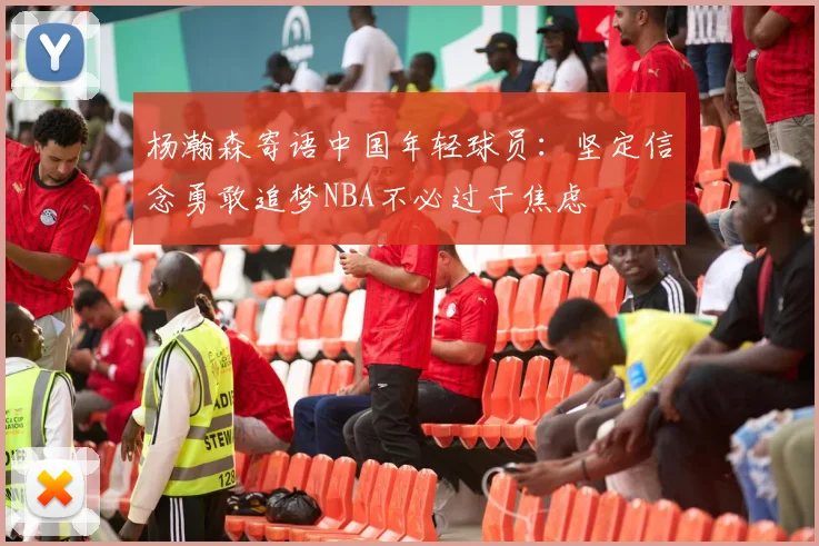 杨瀚森寄语中国年轻球员：坚定信念勇敢追梦NBA不必过于焦虑