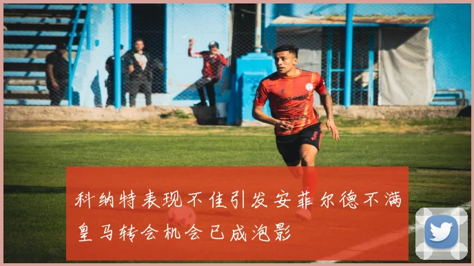 科纳特表现不佳引发安菲尔德不满皇马转会机会已成泡影