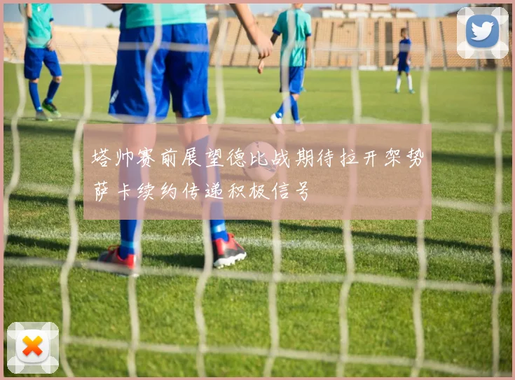 塔帅赛前展望德比战期待拉开架势萨卡续约传递积极信号