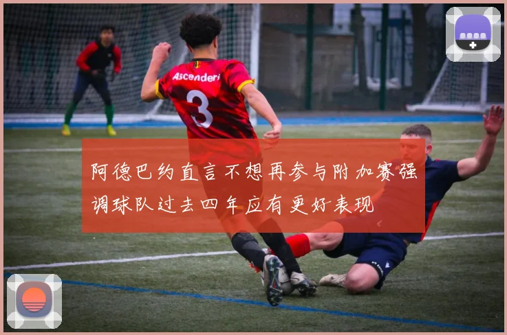 阿德巴约直言不想再参与附加赛强调球队过去四年应有更好表现